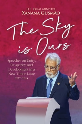The Sky is Ours: Speeches on Unity, Prosperity, and Development in a New Timor-Leste, 2017-2024: Speeches on Unity, Prosperity, and Dev by Gusmao, Prime Minister Kay Rala Xanana