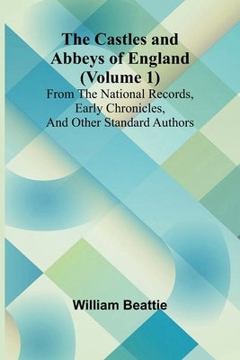 The Castles and Abbeys of England (Volume 1); From the national records, early chronicles, and other standard authors by Beattie, William