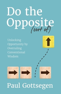 Do The Opposite (sort of): Unlocking Opportunity by Overruling Conventional Wisdom by Gottsegen, Paul