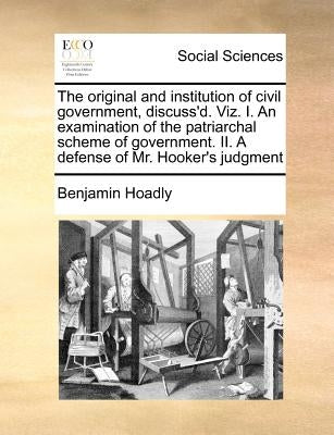 The Original and Institution of Civil Government, Discuss'd. Viz. I. an Examination of the Patriarchal Scheme of Government. II. a Defense of Mr. Hook by Hoadly, Benjamin