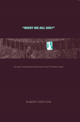 Must We All Die?: Alaska's Enduring Struggle with Tuberculosis by Fortuine, Robert