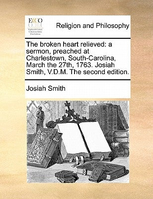 The Broken Heart Relieved: A Sermon, Preached at Charlestown, South-Carolina, March the 27th, 1763. Josiah Smith, V.D.M. the Second Edition. by Smith, Josiah