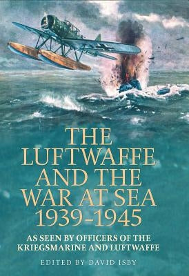 The Luftwaffe and War at Sea 1939-1945: As Seen by Officers of the Kriegsmarineand Luftwaffe by Isby, David C.