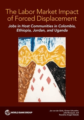 The Labor Market Impact of Forced Displacement: Jobs in Host Communities in Colombia, Ethiopia, Jordan, and Uganda by Von Der Goltz, Jan