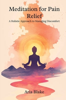 Meditation for Pain Relief: A Holistic Approach to Managing Discomfort by Blake, Aria