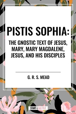 Pistis Sophia: The Gnostic Text of Jesus, Mary, Mary Magdalene, Jesus, and His Disciples by Mead, G. R. S.