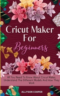 Cricut Maker For Beginners: All You Need To Know About Cricut Maker, Understand The Different Models And How They Work by Cooper, Allyson