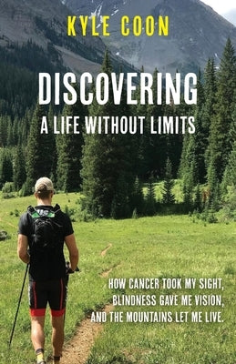 Discovering A Life Without Limits: How Cancer Took My Sight, Blindness Gave Me Vision, and the Mountains Let Me Live by Coon, Kyle