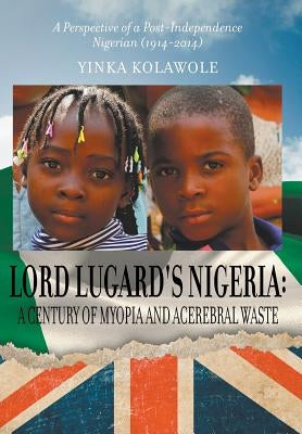 Lord Lugard's Nigeria: A Century of Myopia and Acerebral Waste - A Perspective of a Post-Independence Nigerian (1914-2014) by Kolawole, Yinka