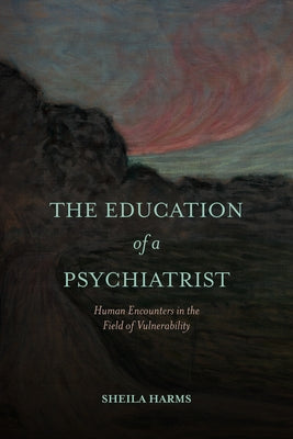 The Education of a Psychiatrist: Human Encounters in the Field of Vulnerability by Harms, Sheila