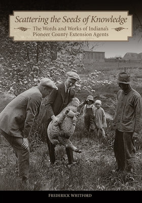 Scattering the Seeds of Knowledge: The Words and Works of Indiana's Pioneer County Extension Agents by Whitford, Frederick