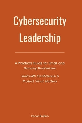Cybersecurity Leadership: A Practical Guide for Small and Growing Businesses. Lead with Confidence & Protect What Matters by Buijten, Oscar
