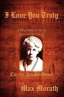 I Love You Truly: A Biographical Novel Based on the Life of Carrie Jacobs-Bond by Morath, Max