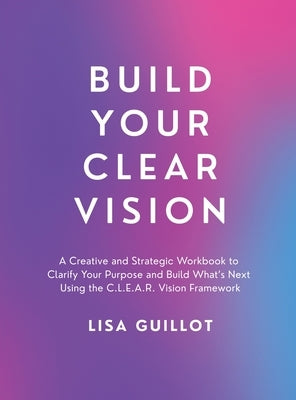 Build Your Clear Vision: A Creative and Strategic Workbook to Clarify Your Purpose and Build What's Next Using the C.L.E.A.R. Vision Framework by Guillot, Lisa
