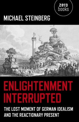 Enlightenment Interrupted: The Lost Moment of German Idealism and the Reactionary Present by Steinberg, Michael