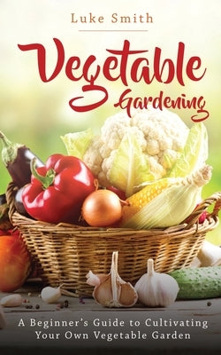Vegetable Gardening: A Beginner's Guide to Cultivating Your Own Vegetable Garden by Smith, Luke