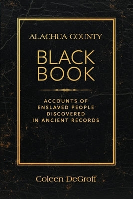 Alachua County Black Book: Accounts of Enslaved People Discovered in Ancient Records by DeGroff, Coleen