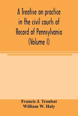 A treatise on practice in the civil courts of record of Pennsylvania (Volume I) by J. Troubat, Francis