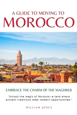 A Guide to Moving to Morocco: Embrace the Charm of the Maghreb by Jones, William