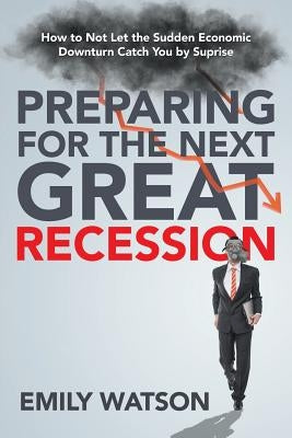 Preparing for the Next Great Recession: How to Not Let the Sudden Economic Downturn Catch You by Suprise by Watson, Emily