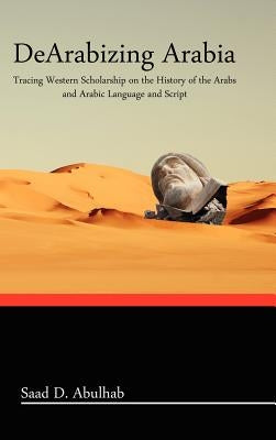 Dearabizing Arabia: Tracing Western Scholarship on the History of the Arabs and Arabic Language and Script by Abulhab, Saad D.