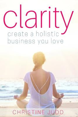 Clarity: Create a Holistic Business You Love by Judd, Christine