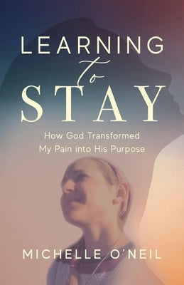 Learning to Stay: How God Transformed My Pain into His Purpose by O'Neil, Michelle