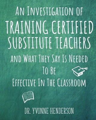 An Investigation of Training Certified Substitute Teachers and What They Say is Needed to be Effective in the Classroom by Henderson, Yvonne
