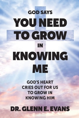 God Says You Need to Grown in Knowing Me: God's Heart Cries Out for Us to Grow in Knowing Him by Evans, Glenn E.