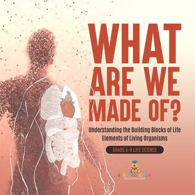 What Are We Made Of? Understanding the Building Blocks of Life Elements of Living Organisms Grade 6-8 Life Science by Baby Professor