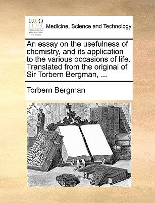 An Essay on the Usefulness of Chemistry, and Its Application to the Various Occasions of Life. Translated from the Original of Sir Torbern Bergman, .. by Bergman, Torbern