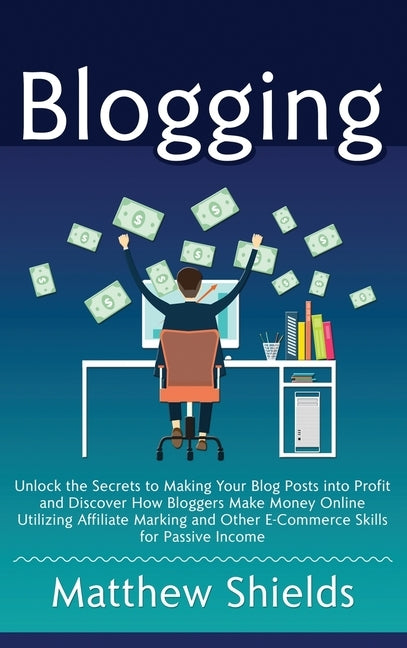 Blogging: Unlock the Secrets to Making Your Blog Posts into Profit and Discover How Bloggers Make Money Online Utilizing Affilia by Shields, Matthew