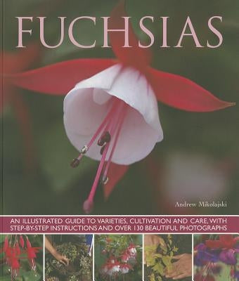 Fuchsias: An Illustrated Guide to Varieties, Cultivation and Care, with Step-By-Step Instructions and More Than 130 Beautiful Ph by Mikolajski, Andrew