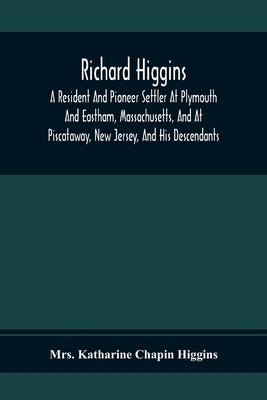 Richard Higgins; A Resident And Pioneer Settler At Plymouth And Eastham, Massachusetts, And At Piscataway, New Jersey, And His Descendants by Katharine Chapin Higgins