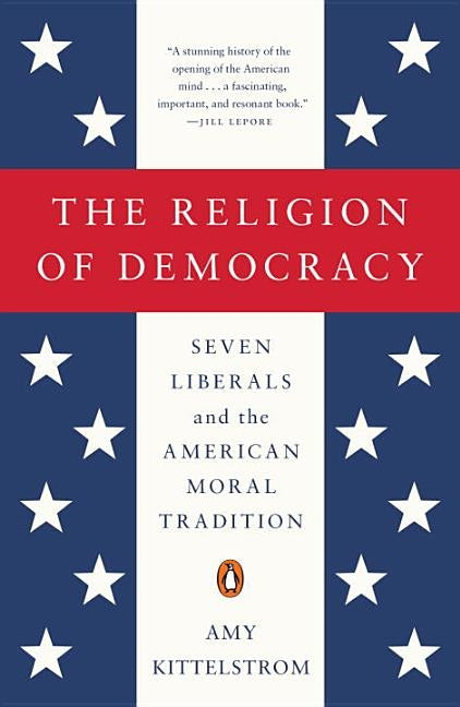 The Religion of Democracy: Seven Liberals and the American Moral Tradition by Kittelstrom, Amy