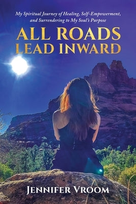 All Roads Lead Inward: My Spiritual Journey of Healing, Self-Empowerment, and Surrendering to My Soul's Purpose by Vroom, Jennifer