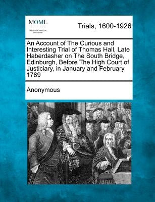 An Account of the Curious and Interesting Trial of Thomas Hall, Late Haberdasher on the South Bridge, Edinburgh, Before the High Court of Justiciary, by Anonymous
