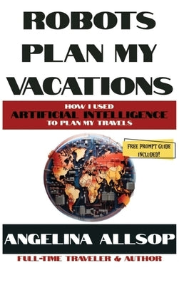 Robots Plan my Vacations: How I Used Artificial Intelligence to Plan My Travels by Allsop, Angelina