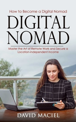 Digital Nomad: How to Become a Digital Nomad (Master the Art of Remote Work and Secure a Location-independent Income) by Maciel, David