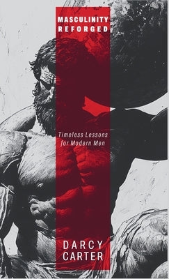 Masculinity Reforged: Timeless Lessons for Modern Men: Reclaim Your Strength, Leadership, and Legacy in a Modern World Built to Weaken You by Carter, Darcy