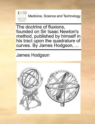 The Doctrine of Fluxions, Founded on Sir Isaac Newton's Method, Published by Himself in His Tract Upon the Quadrature of Curves. by James Hodgson, ... by Hodgson, James
