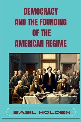 Democracy and the Founding of the American Regime: Unveiling the Roots of American Governance (2024) by Holden, Basil