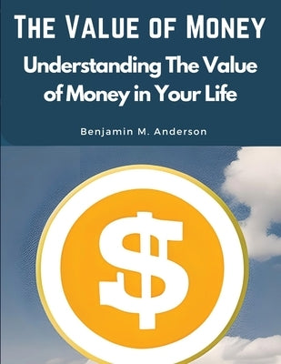 The Value of Money: Understanding The Value of Money in Your Life by Benjamin M Anderson