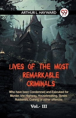 Lives Of The Most Remarkable Criminals Who Have Been Condemned And Executed For Murder, The Highway, Housebreaking, Street Robberies, Coining Or Other by L Hayward Arthur