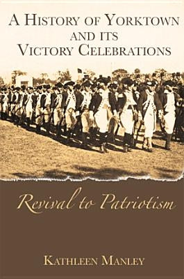 A History of Yorktown and Its Victory Celebrations: Revival to Patriotism by Manley, Kathleen
