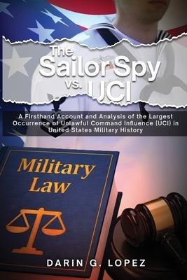 The Sailor Spy vs. UCI: A Firsthand Account and Analysis of the Largest Occurrence of Unlawful Command Influence (UCI) in United States Milita by Lopez, Darin G.
