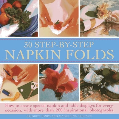 30 Step-By-Step Napkin Folds: How to Create Special Napkin and Table Displays for Every Occasion, with More Than 200 Inspirational Photographs by Jones, Bridget