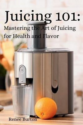 Juicing 101: Mastering the Art of Juicing for Health and Flavor by Burton, Renee