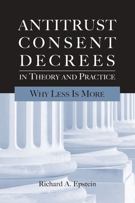 Antitrust Consent Decrees in Theory and Practice:: Why Less Is More by Epstein, Richard A.