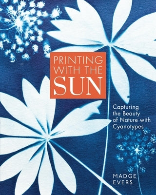 Printing with the Sun: Capturing the Beauty of Nature with Cyanotypes by Evers, Madge